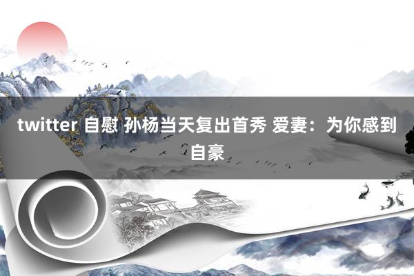 twitter 自慰 孙杨当天复出首秀 爱妻：为你感到自豪