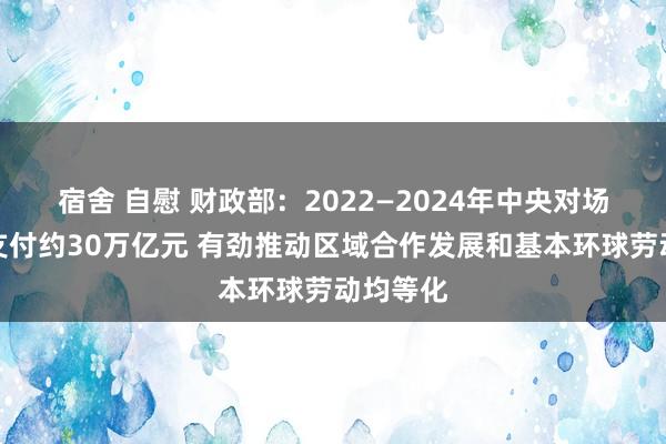 宿舍 自慰 财政部：2022—2024年中央对场所更始支付约30万亿元 有劲推动区域合作发展和基本环球劳动均等化