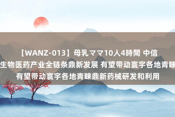 【WANZ-013】母乳ママ10人4時間 中信证券：上海发力因循生物医药产业全链条鼎新发展 有望带动寰宇各地青睐鼎新药械研发和利用