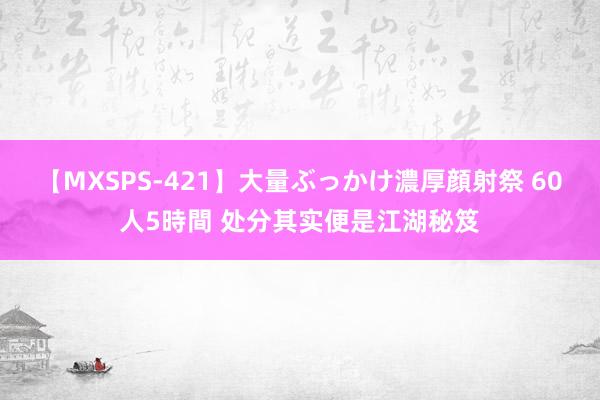 【MXSPS-421】大量ぶっかけ濃厚顔射祭 60人5時間 处分其实便是江湖秘笈