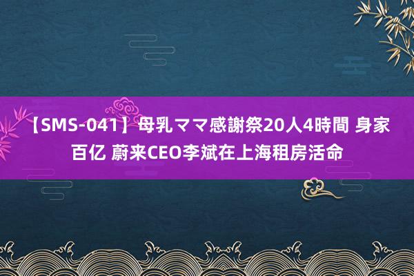 【SMS-041】母乳ママ感謝祭20人4時間 身家百亿 蔚来CEO李斌在上海租房活命