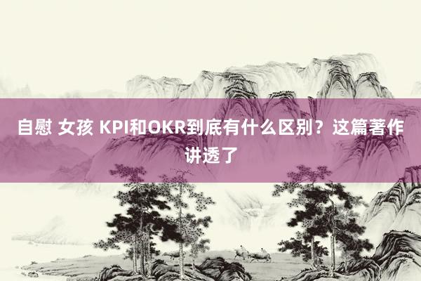 自慰 女孩 KPI和OKR到底有什么区别？这篇著作讲透了