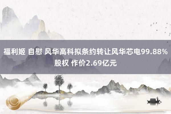 福利姬 自慰 风华高科拟条约转让风华芯电99.88%股权 作价2.69亿元