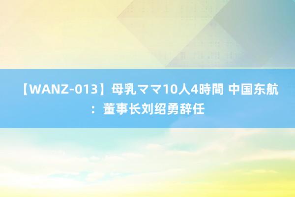 【WANZ-013】母乳ママ10人4時間 中国东航：董事长刘绍勇辞任