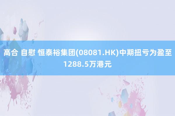 高合 自慰 恒泰裕集团(08081.HK)中期扭亏为盈至1288.5万港元