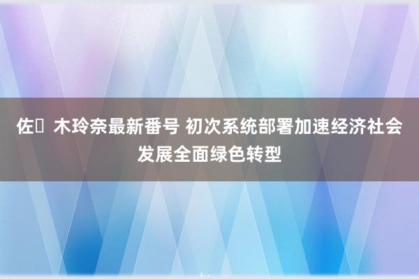 佐々木玲奈最新番号 初次系统部署加速经济社会发展全面绿色转型