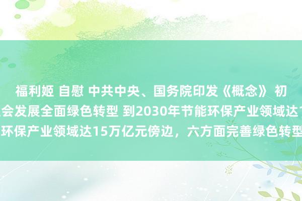 福利姬 自慰 中共中央、国务院印发《概念》 初次系统部署加速经济社会发展全面绿色转型 到2030年节能环保产业领域达15万亿元傍边，六方面完善绿色转型政策体系