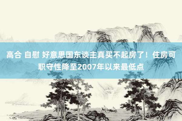 高合 自慰 好意思国东谈主真买不起房了！住房可职守性降至2007年以来最低点