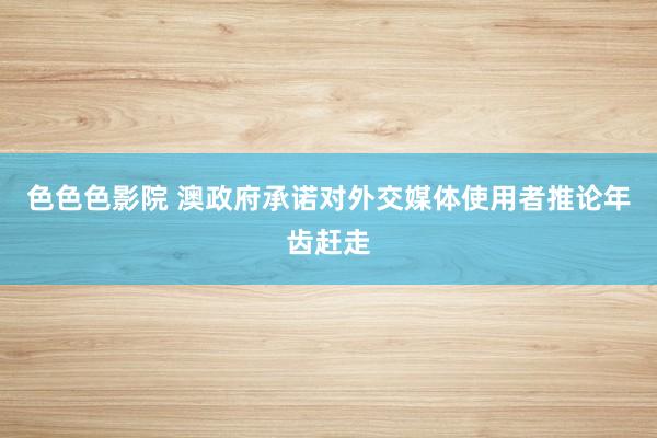 色色色影院 澳政府承诺对外交媒体使用者推论年齿赶走