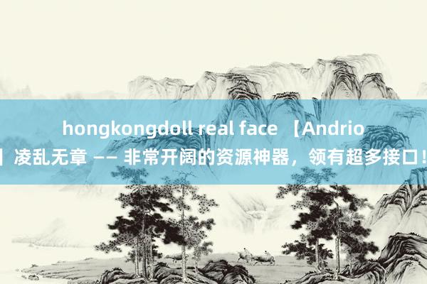 hongkongdoll real face 【Andriod】凌乱无章 —— 非常开阔的资源神器，领有超多接口！！