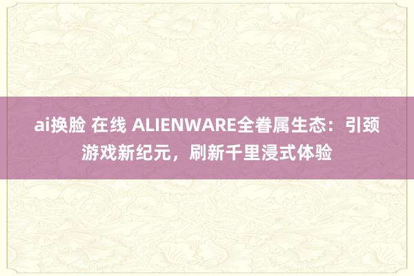 ai换脸 在线 ALIENWARE全眷属生态：引颈游戏新纪元，刷新千里浸式体验