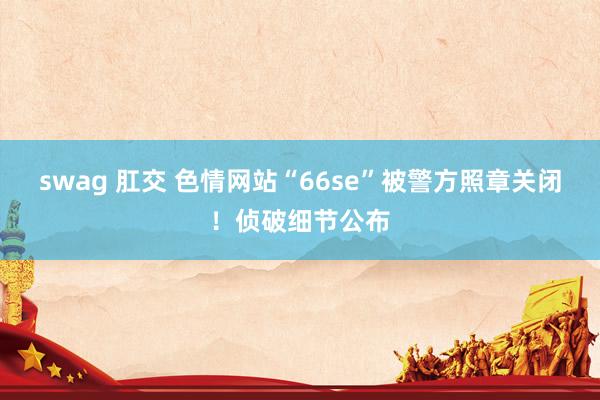 swag 肛交 色情网站“66se”被警方照章关闭！侦破细节公布