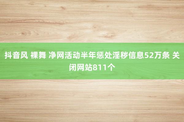 抖音风 裸舞 净网活动半年惩处淫秽信息52万条 关闭网站811个