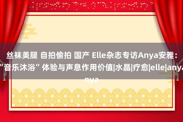 丝袜美腿 自拍偷拍 国产 Elle杂志专访Anya安雅：“音乐沐浴”体验与声息作用价值|水晶|疗愈|elle|anya