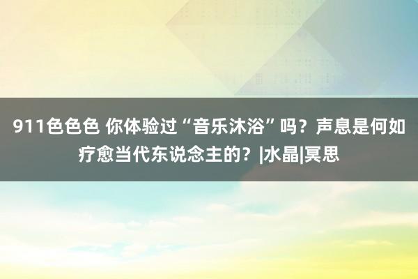 911色色色 你体验过“音乐沐浴”吗？声息是何如疗愈当代东说念主的？|水晶|冥思