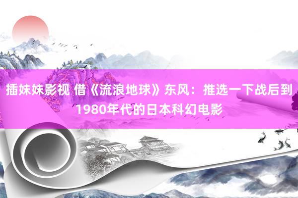 插妹妹影视 借《流浪地球》东风：推选一下战后到1980年代的日本科幻电影