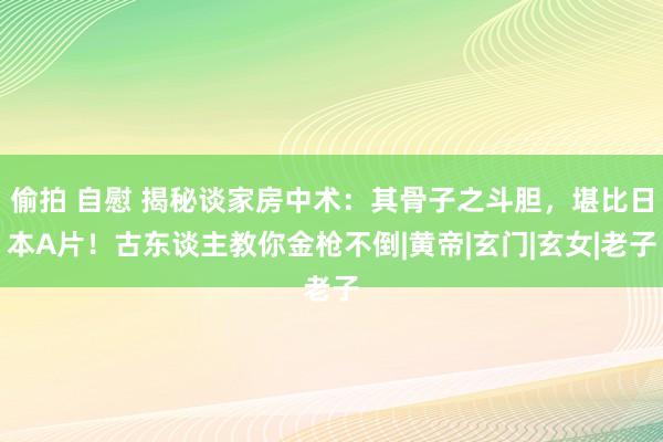 偷拍 自慰 揭秘谈家房中术：其骨子之斗胆，堪比日本A片！古东谈主教你金枪不倒|黄帝|玄门|玄女|老子