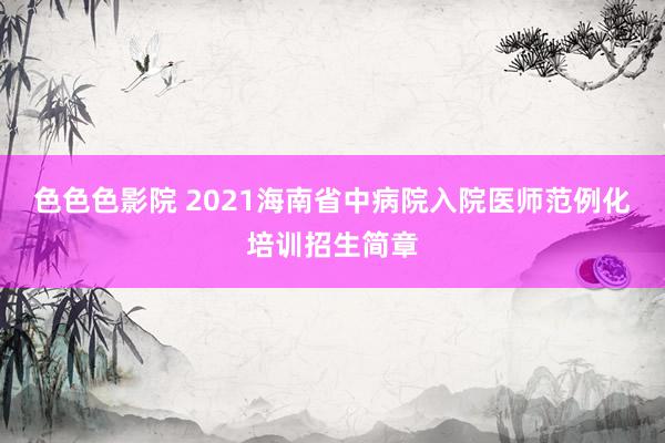 色色色影院 2021海南省中病院入院医师范例化培训招生简章