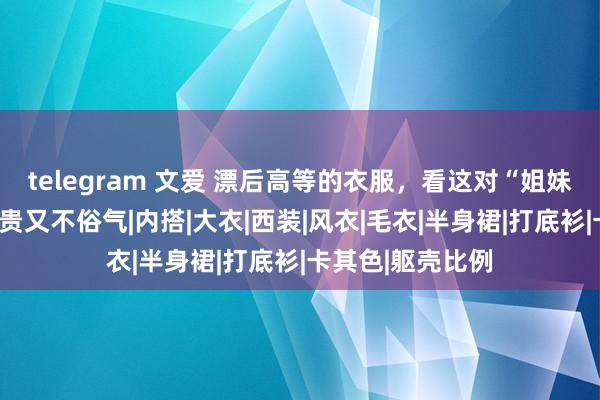 telegram 文爱 漂后高等的衣服，看这对“姐妹花”就够了，不贵又不俗气|内搭|大衣|西装|风衣|毛衣|半身裙|打底衫|卡其色|躯壳比例