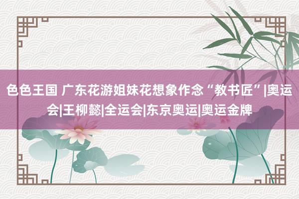 色色王国 广东花游姐妹花想象作念“教书匠”|奥运会|王柳懿|全运会|东京奥运|奥运金牌