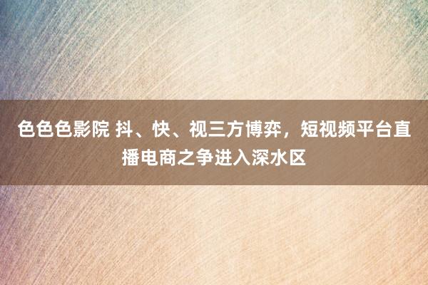 色色色影院 抖、快、视三方博弈，短视频平台直播电商之争进入深水区