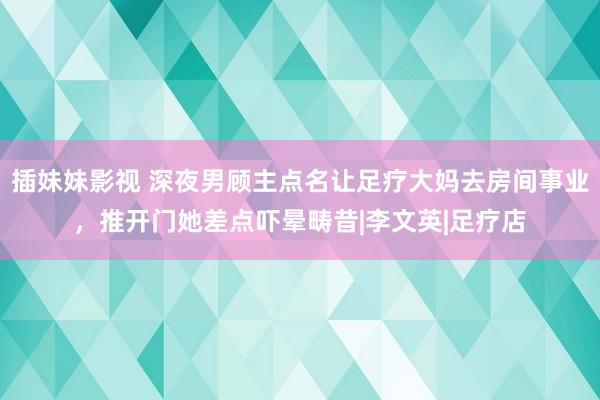 插妹妹影视 深夜男顾主点名让足疗大妈去房间事业，推开门她差点吓晕畴昔|李文英|足疗店