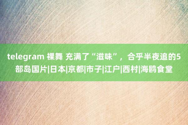 telegram 裸舞 充满了“滋味”，合乎半夜追的5部岛国片|日本|京都|市子|江户|西村|海鸥食堂