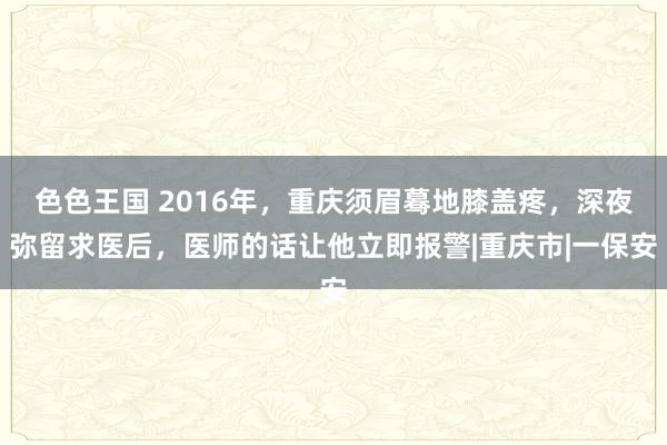 色色王国 2016年，重庆须眉蓦地膝盖疼，深夜弥留求医后，医师的话让他立即报警|重庆市|一保安