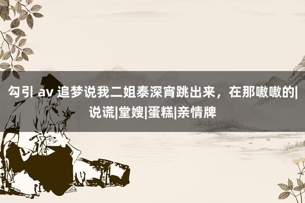 勾引 av 追梦说我二姐泰深宵跳出来，在那嗷嗷的|说谎|堂嫂|蛋糕|亲情牌