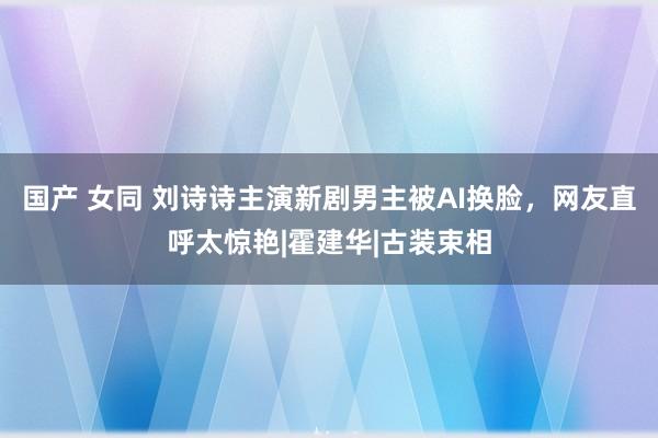 国产 女同 刘诗诗主演新剧男主被AI换脸，网友直呼太惊艳|霍建华|古装束相