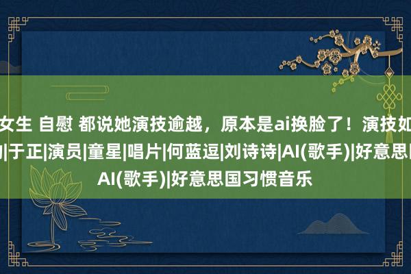 女生 自慰 都说她演技逾越，原本是ai换脸了！演技如故蒋依依的|于正|演员|童星|唱片|何蓝逗|刘诗诗|AI(歌手)|好意思国习惯音乐